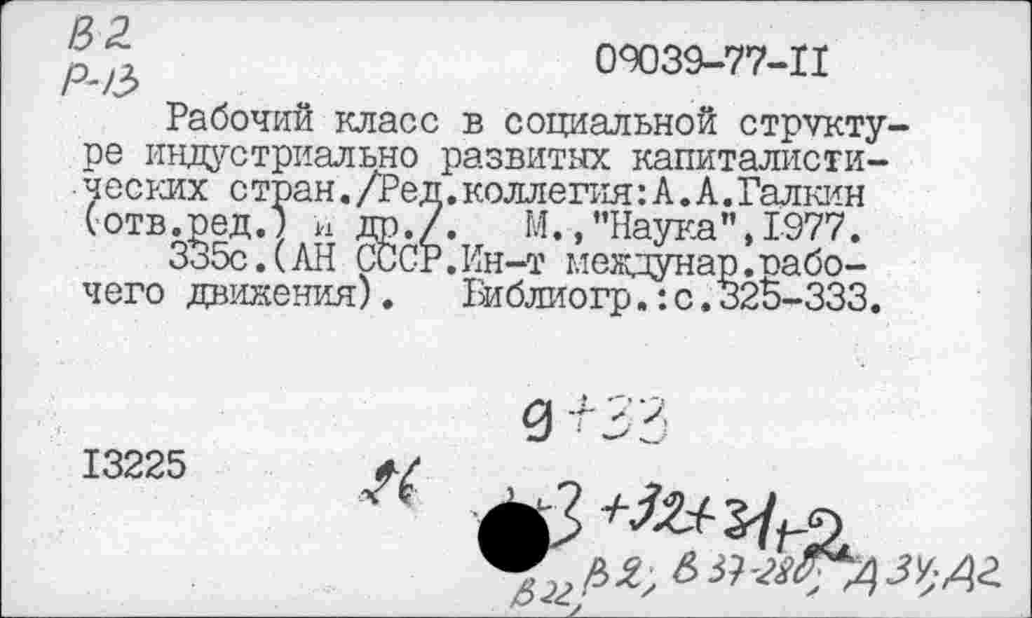 ﻿' ,,	09039-77-11
-А?
Рабочий класс в социальной структуре индустриально развитых капиталистических с тран./Ре д.коллегия: А. А.Галкин (отв.ред.) н др./. М.,’’Наука”, 1977.
335с.(АН СССР.Ин-т междунар.рабочего движения). Библиогр.: с.325-333.
13225